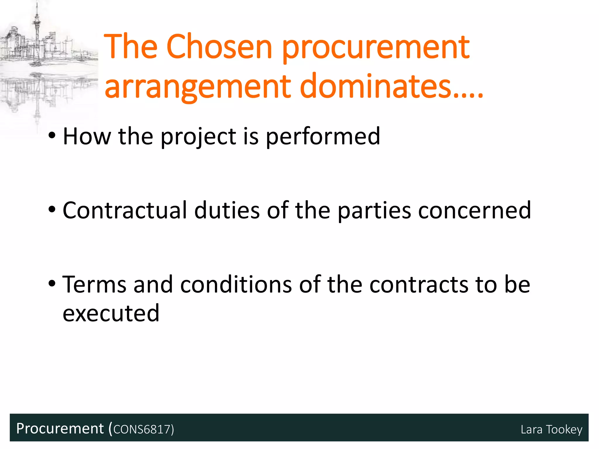 Procurement (CONS6817) Lara Tookey
The Chosen procurement
arrangement dominates….
• How the project is performed
• Contractual duties of the parties concerned
• Terms and conditions of the contracts to be
executed
 