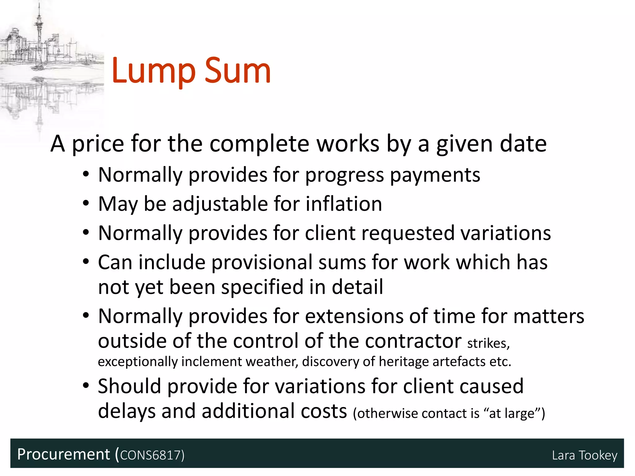 Procurement (CONS6817) Lara Tookey
Lump Sum
A price for the complete works by a given date
• Normally provides for progress payments
• May be adjustable for inflation
• Normally provides for client requested variations
• Can include provisional sums for work which has
not yet been specified in detail
• Normally provides for extensions of time for matters
outside of the control of the contractor strikes,
exceptionally inclement weather, discovery of heritage artefacts etc.
• Should provide for variations for client caused
delays and additional costs (otherwise contact is “at large”)
 