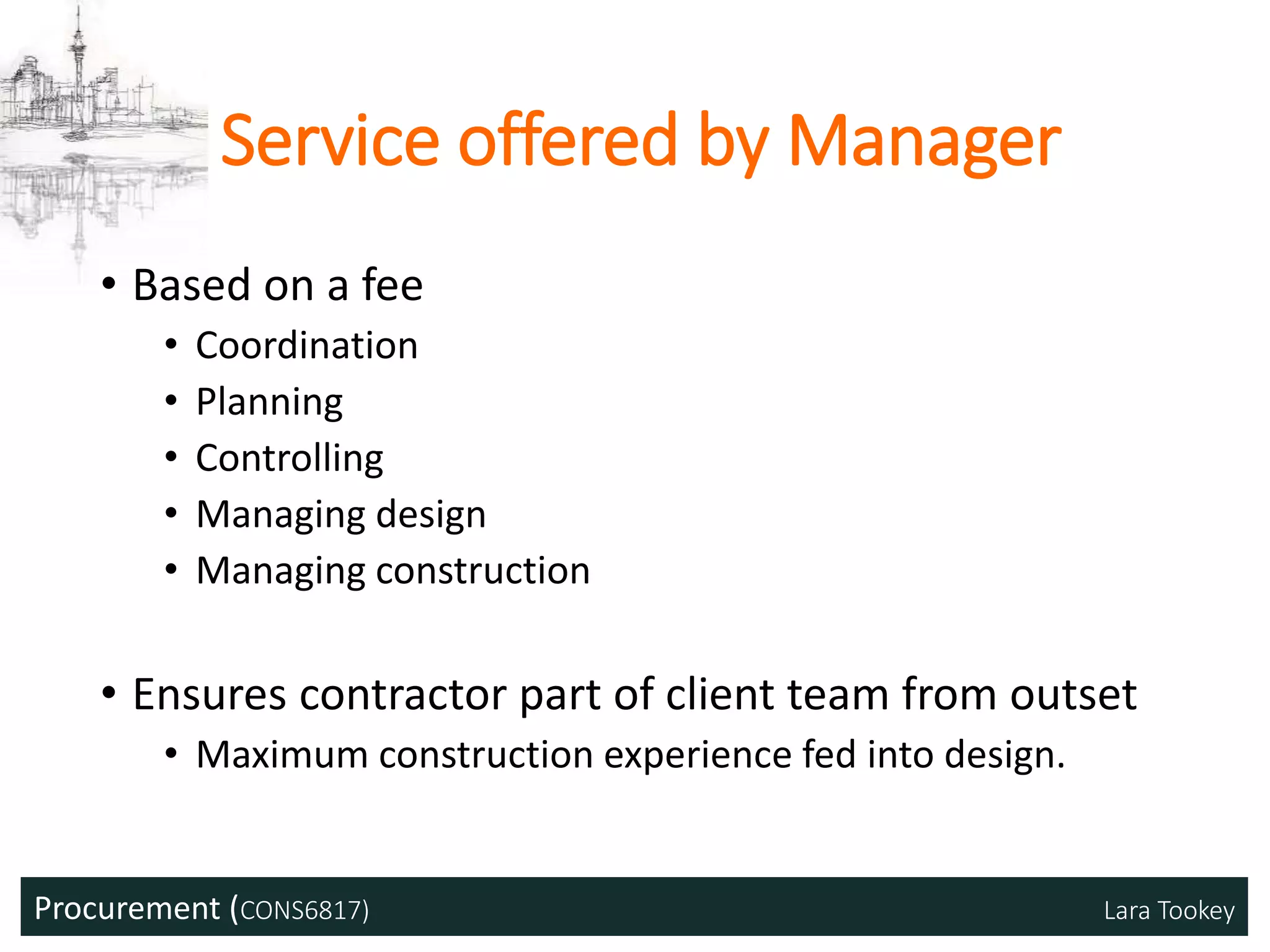 Procurement (CONS6817) Lara Tookey
Service offered by Manager
• Based on a fee
• Coordination
• Planning
• Controlling
• Managing design
• Managing construction
• Ensures contractor part of client team from outset
• Maximum construction experience fed into design.
 