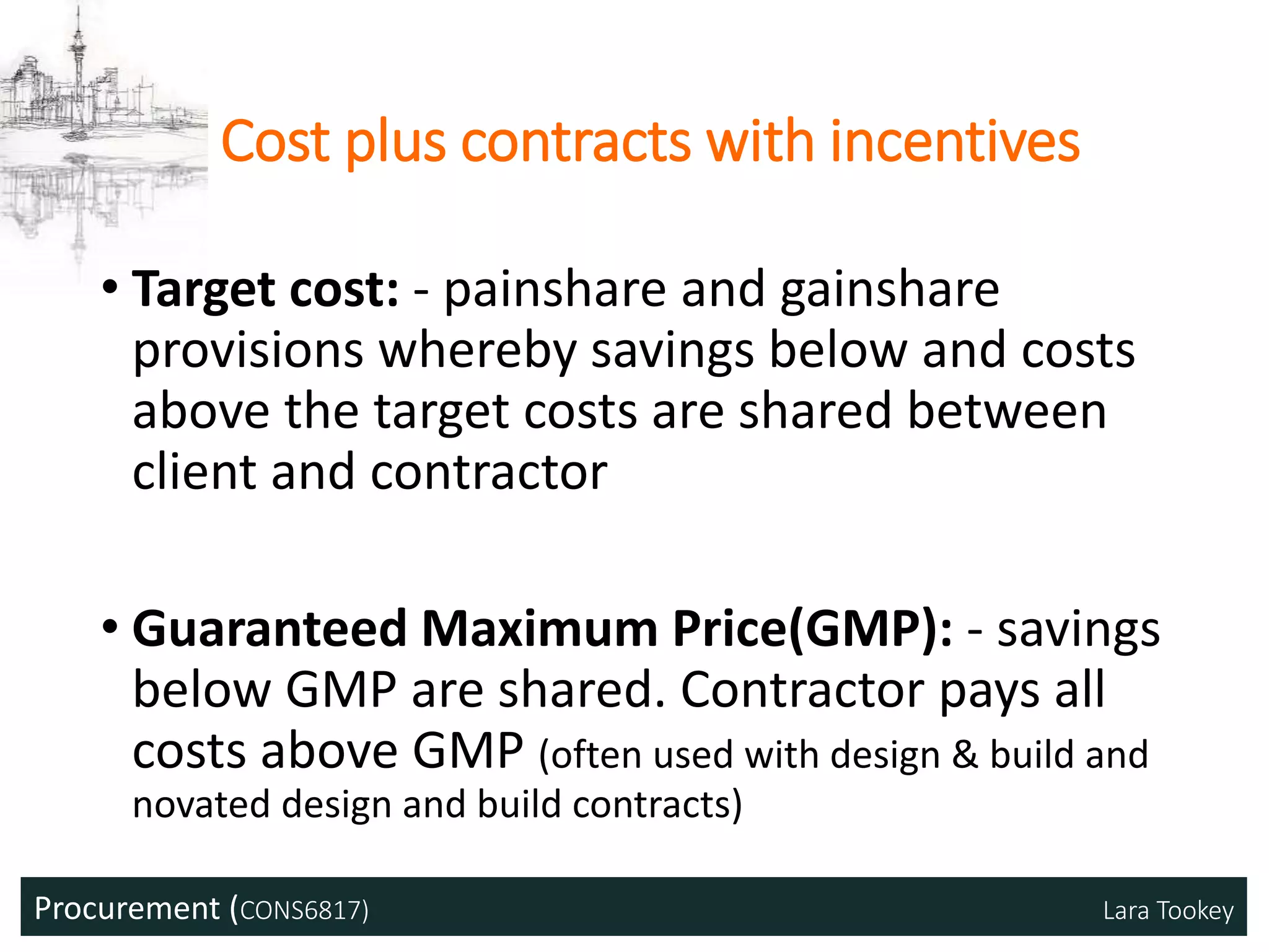 Procurement (CONS6817) Lara Tookey
Cost plus contracts with incentives
• Target cost: - painshare and gainshare
provisions whereby savings below and costs
above the target costs are shared between
client and contractor
• Guaranteed Maximum Price(GMP): - savings
below GMP are shared. Contractor pays all
costs above GMP (often used with design & build and
novated design and build contracts)
 