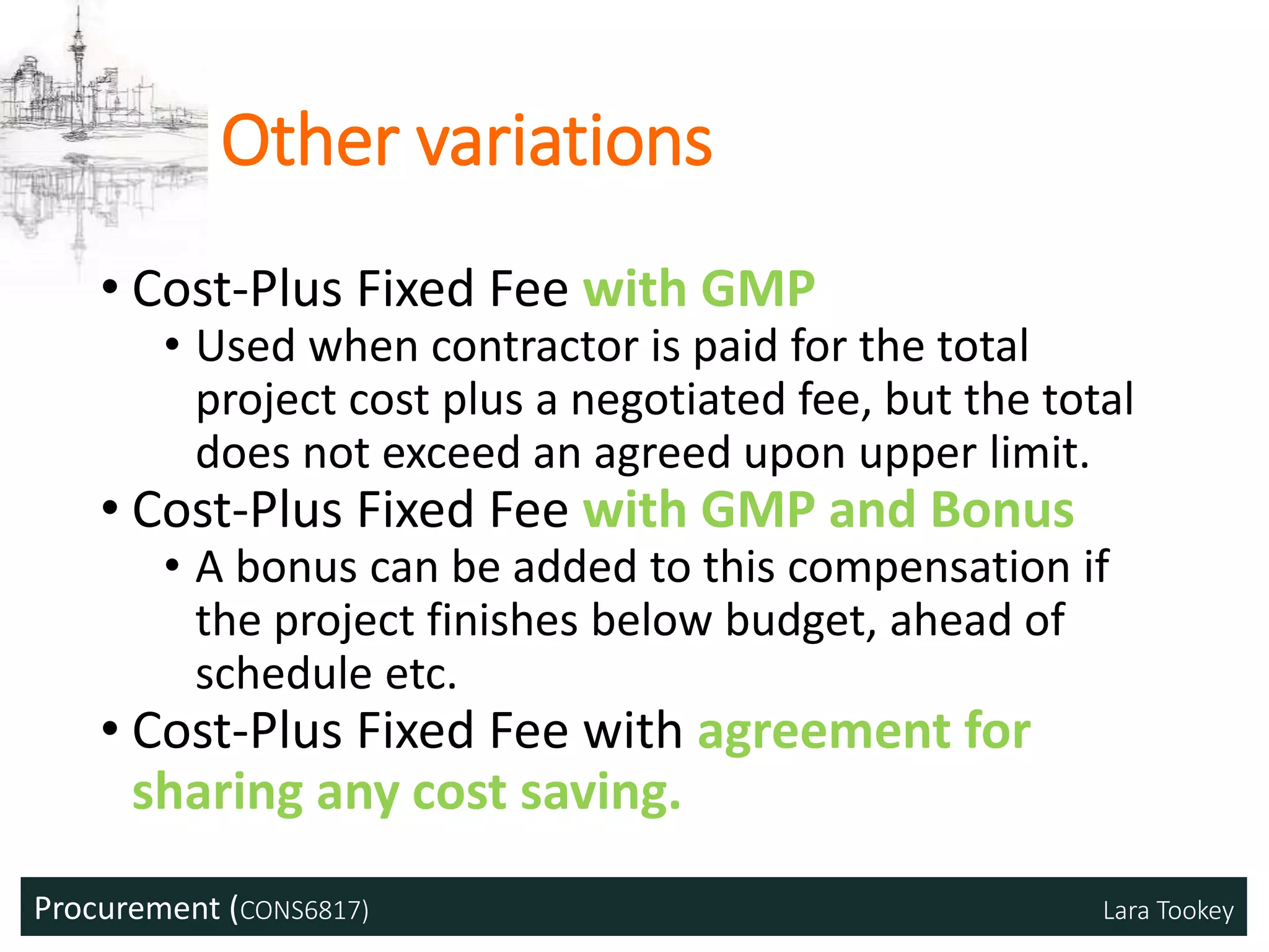 Procurement (CONS6817) Lara Tookey
Other variations
• Cost-Plus Fixed Fee with GMP
• Used when contractor is paid for the total
project cost plus a negotiated fee, but the total
does not exceed an agreed upon upper limit.
• Cost-Plus Fixed Fee with GMP and Bonus
• A bonus can be added to this compensation if
the project finishes below budget, ahead of
schedule etc.
• Cost-Plus Fixed Fee with agreement for
sharing any cost saving.
 