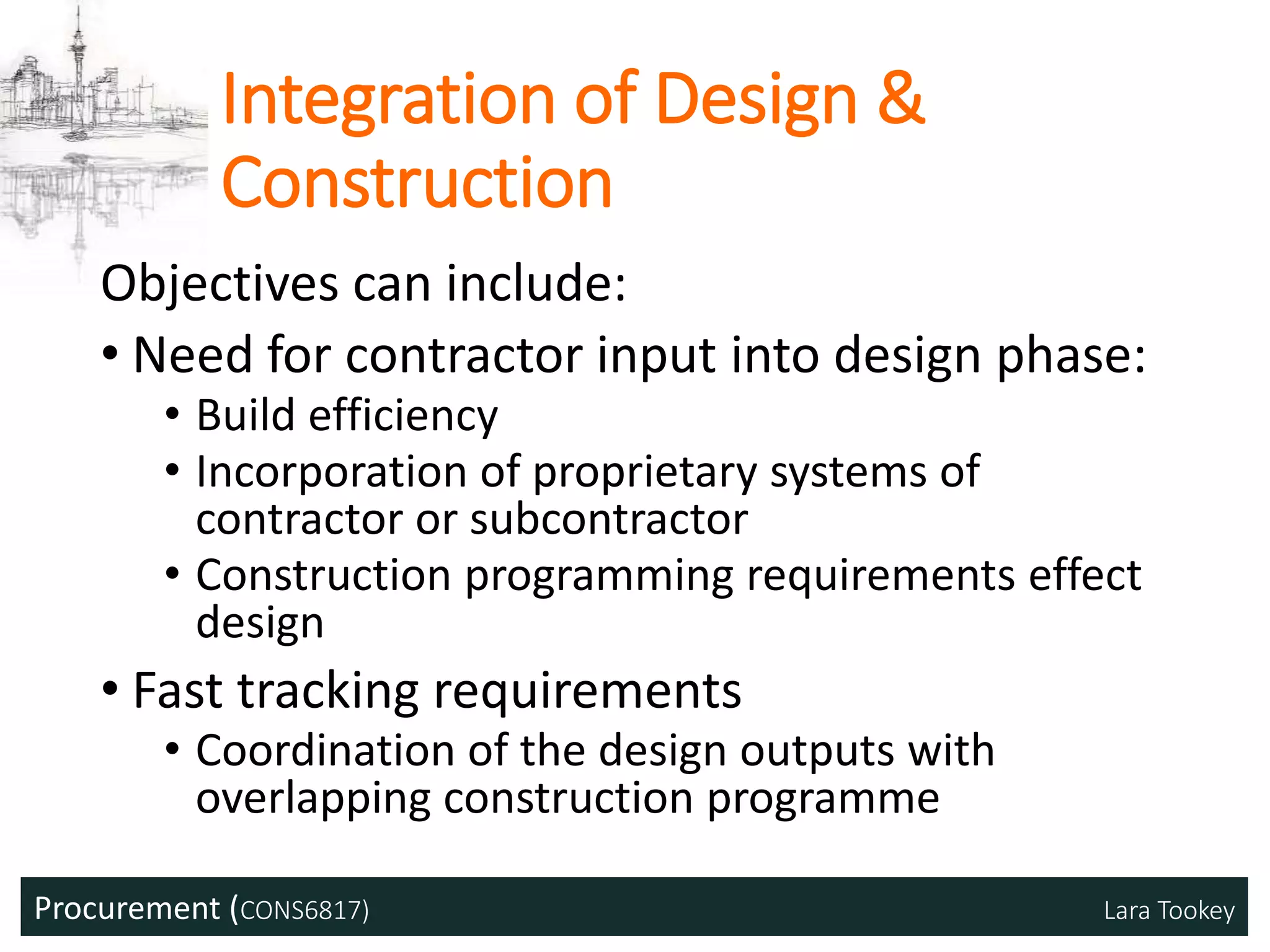 Procurement (CONS6817) Lara Tookey
Integration of Design &
Construction
Objectives can include:
• Need for contractor input into design phase:
• Build efficiency
• Incorporation of proprietary systems of
contractor or subcontractor
• Construction programming requirements effect
design
• Fast tracking requirements
• Coordination of the design outputs with
overlapping construction programme
 