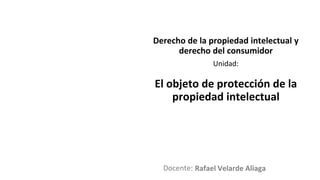 Docente:
Unidad:
Derecho de la propiedad intelectual y
derecho del consumidor
El objeto de protección de la
propiedad intelectual
Rafael Velarde Aliaga
 