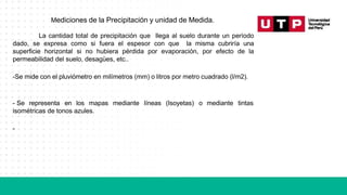 Mediciones de la Precipitación y unidad de Medida.
La cantidad total de precipitación que llega al suelo durante un período
dado, se expresa como si fuera el espesor con que la misma cubriría una
superficie horizontal si no hubiera pérdida por evaporación, por efecto de la
permeabilidad del suelo, desagües, etc..
-Se mide con el pluviómetro en milímetros (mm) o litros por metro cuadrado (l/m2).
- Se representa en los mapas mediante líneas (Isoyetas) o mediante tintas
isométricas de tonos azules.
-
 