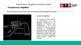 Precipitaciones: Orográficas
El aire asciende y por tanto se condensa formando nubes y precipitaciones cuando
Lluvia Orográfica:
Las masas de aire húmedas
se encuentran con una
cordillera viéndose en la
obligación de
sobrepasarla.
elevarse
En
para
este
ascenso, el vapor de agua se
condensa, produciéndose
precipitaciones en la ladera de
barlovento, siendo la ladera de
Sotavento un lugar seco, pues
el aire ya baja sin humedad.
Efecto Foëhn (ZONA DE
Carpish)
Tipos de lluvia: Orográfica, convectiva y frontal.
 
