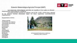 Estación Meteorológica Agrícola Principal (MAP)
Las estaciones meteorológicas agrícolas son aquellas en las cuales se efectúan
observaciones meteorológicas y biológicas.
Las observaciones horarias se realizan a las 07:00, 13:00 y 19:00 horas; además
de las lecturas horarias efectuadas según los datos registrados automáticamente
(registradores).
Equipamiento mínimo:
Abrigo grande
Termómetro de máxima
Termómetro de mínima
Psicrómetro
Pluviómetro
Barómetro
Veleta
Anemógrafo
Evaporímetro
Barógrafo
Termógrafo
Higrógrafo
Rociógrafo
ESTACION METEOROLOGICA AGRICOLA
PRINCIPAL (MAP) HUANUCO
 