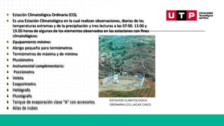 • Estación Climatológica Ordinaria (CO).
• Es una Estación Climatológica en la cual realizan observaciones, diarias de las
temperaturas extremas y de la precipitación y tres lecturas a las 07:00. 13.00 y
19.00 horas de algunos de los elementos observados en las estaciones con fines
climatológicos:
• Equipamiento mínimo:
• Abrigo pequeño para termómetros
• Termómetros de máxima y de mínima
• Pluviómetro
• Instrumental complementario:
• Psicrómetro
• Veleta
• Evaporímetro
• Heliógrafo
• Pluviógrafo
• Tanque de evaporación clase "A" con accesorios ESTACION CLIMATOLOGICA
• Atlas de nubes
ORDINARIA (CO) JACAS CHICO
 