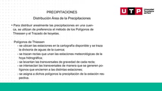 PRECIPITACIONES
Distribución Área de la Precipitaciones
• Para distribuir arealmente las precipitaciones en una cuen-
ca, se utilizan de preferencia el método de los Polígonos de
Thiessen y el Trazado de Isoyetas.
Polígonos de Thiessen
- se ubican las estaciones en la cartografía disponible y se traza
la divisoria de aguas de la cuenca;
- se trazan rectas que unan las estaciones meteorológicas de la
hoya hidrográfica;
- se levantan las transversales de gravedad de cada recta;
- se intersectan las transversales de manera que se generen po-
lígonos que encierren a las distintas estaciones;
- se asigna a dichos polígonos la precipitación de la estación res-
pectiva.
 