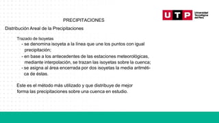 PRECIPITACIONES
Distribución Areal de la Precipitaciones
Trazado de Isoyetas
- se denomina isoyeta a la línea que une los puntos con igual
precipitación;
- en base a los antecedentes de las estaciones meteorológicas,
mediante interpolación, se trazan las isoyetas sobre la cuenca;
- se asigna al área encerrada por dos isoyetas la media aritméti-
ca de éstas.
Este es el método más utilizado y que distribuye de mejor
forma las precipitaciones sobre una cuenca en estudio.
 