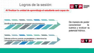 Logros de la sesión:
Al finalizar la unidad de aprendizajeel estudianteserácapaz de:
Identificar los elementos que componenunaprecipitacion
Delimitar enforma correcta unaprecipitaciony determinar las
característicasmorfológicasde la misma.
De manera de poder
caracterizar la
cuenca y evaluar su
potencial hídrico.
 