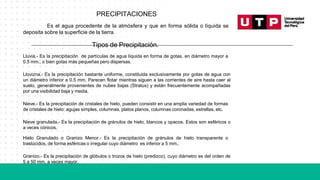 PRECIPITACIONES
Es el agua procedente de la atmósfera y que en forma sólida o líquida se
deposita sobre la superficie de la tierra.
Tipos de Precipitación.
Lluvia.- Es la precipitación de partículas de agua líquida en forma de gotas, en diámetro mayor a
0.5 mm., o bien gotas más pequeñas pero dispersas.
Llovizna.- Es la precipitación bastante uniforme, constituida exclusivamente por gotas de agua con
un diámetro inferior a 0.5 mm. Parecen flotar mientras siguen a las corrientes de aire hasta caer al
suelo, generalmente provenientes de nubes bajas (Stratus) y están frecuentemente acompañadas
por una visibilidad baja y media.
Nieve.- Es la precipitación de cristales de hielo, pueden consistir en una amplia variedad de formas
de cristales de hielo: agujas simples, columnas, platos planos, columnas coronadas, estrellas, etc.
Nieve granulada.- Es la precipitación de gránulos de hielo, blancos y opacos. Estos son esféricos o
a veces cónicos.
Hielo Granulado o Granizo Menor.- Es la precipitación de gránulos de hielo transparente o
traslúcidos, de forma esféricas o irregular cuyo diámetro es inferior a 5 mm..
Granizo.- Es la precipitación de glóbulos o trozos de hielo (predizco), cuyo diámetro es del orden de
5 a 50 mm. a veces mayor.
 