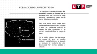 Las precipitaciones se producen por
gravedad, cuando el tamaño de la
gotita de agua que compone la nube
aumenta y su peso es mayor que la
fuerza del aire ascendente.
Para que llueva debe haber agua
condensada en la atmósfera (nubes)
y esta se condensa cuando la
masas de aire ascienden y se
enfrían, condensándose el vapor de
agua.
Por lo tanto, cuando hay ascensos
producir precipitaciones, y
de masas de aire, se pueden
cuando
lo contrario (el aire
hay tiempo estable y
se produce
desciende)
soleado.
FORMACION DE LA PRECIPITACION
 