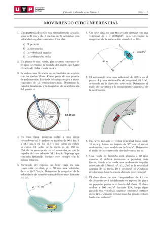Cálculo Aplicado a la Física 1 2021 - 2
MOVIMIENTO CIRCUNFERENCIAL
1. Una partícula describe una circunferencia de radio
igual a 30 cm y da 4 vueltas en 20 segundos, con
velocidad angular constante. Calcular:
a) El período
b) La frecuencia
c) La velocidad angular
d) La aceleración radial
2. Un punto de una rueda, gira a razón constante de
60 rpm determine la medida del ángulo que barre
el radio de dicha rueda en 5 s.
3. Se coloca una bicicleta en un bastidor de servicio
con las ruedas libres. Como parte de una prueba
de rodamientos, la rueda delantera se gira a razón
constante de 45 revoluciones/min. Determine la
rapidez tangencial y la magnitud de la aceleración
del punto A.
4. Un tren frena mientras entra a una curva
circunferencial, y reduce su rapidez de 90.0 km/h
a 54.0 km/h en los 15.0 s que tarda en cubrir
la curva. El radio de la curva es de 150 m.
Calcule la aceleración en el momento en que la
rapidez del tren alcanza 54.0 km/h. Suponga que
continúa frenando durante este tiempo con la
misma relación.
5. Partiendo del reposo, un bote viaja en una
trayectoria circular, ρ = 50 con una velocidad
de v = (0.2t2
)m/s. Determine la magnitud de la
velocidad y de la aceleración del bote en el instante
t = 3 s.
6. Un bote viaja en una trayectoria circular con una
velocidad de v = (0.0625t2
) m/s. Determine la
magnitud de la aceleración cuando t = 10 s.
7. El automovil tiene una velocidad de 80ft/s en el
punto A y una aceleración de magnitud 10 ft/s2
,
actuando en la dirección mostrada. Determine el
radio de curvatura y la componente tangencial de
la aceleración.
8. En cierto instante el vector velocidad lineal mide
10 m/s y forma un ángulo de 53° con el vector
aceleración, cuyo modulo es de 5 m/s2
. Determine
el radio de la trayectoria circunferencial en m.
9. Una rueda de bicicleta está girando a 50 rpm
cuando el ciclista comienza a pedalear más
fuerte, dando a la rueda una aceleración angular
constante de 0.50 rad/s2
. a) ¿Cuál es la velocidad
angular de la rueda 10 s después? b) ¿Cuántas
revoluciones hace la rueda durante este tiempo?
10. El disco duro, de una computadora, de 8.0 cm
de diámetro está inicialmente en reposo. Se pinta
un pequeño punto en el borde del disco. El disco
acelera a 600 rad/s2
durante 12 s, luego sigue
girando con velocidad angular constante durante
otros 12 s. ¿Cuántas revoluciones ha girado el disco
hasta ese instante?
 