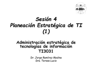 Sesión 4 
Planeación Estratégica de TI 
(1) 
Administración estratégica de 
tecnologías de información 
TI3031 
Dr. Jorge Ramírez Medina 
Dra. Teresa Lucio 
 