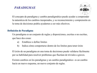 PARADIGMAS 
El concepto de paradigma y cambio paradigmático puede ayudar a comprender 
la naturaleza de los cambios inesperados, y su reconocimiento y comprensión en 
la toma de decisiones podría ayudarnos a ser más efectivos. 
Definición de Paradigma 
Un paradigma es un conjunto de reglas y disposiciones, escritas o no escritas, 
que hace dos cosas: 
a) Establece o define límites 
b) Indica cómo comportarse dentro de los límites para tener éxito 
El éxito de un paradigma en una toma de decisiones puede validarse fácilmente 
por su habilidad para resolver problemas que fluctúan de triviales a graves. 
Existen cambios en los paradigmas y un cambio paradigmático es un cambio 
hacia un nuevo esquema, un nuevo conjunto de reglas. 
 