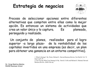 Estrategia de negocios 
Proceso de seleccionar opciones entre diferentes 
alternativas que compiten entre ellas como la mejor 
opción. Es entonces un sistema de actividades que 
crea un valor único y lo captura. Es planeado, 
perseguido y realizado. 
Un conjunto de planes, realizados para el logro 
superior -a largo plazo- de la rentabilidad de los 
capitales invertidos en una empresa (es decir, un plan 
para obtener una ganancia en un entorno competitivo). 
1: What Is Strategy? By: Porter, Michael E.. Harvard Business Review, Nov/Dec96, Vol. 74 
Issue 6, p61-78 
2: Can You Say What Your Strategy Is? By: David J. Collis and Michael G. Rukstad. Harvard 
Business Review, Abr08. hbr.org 
Dr. Jorge Ramírez Medina 
EGADE Business School 
 