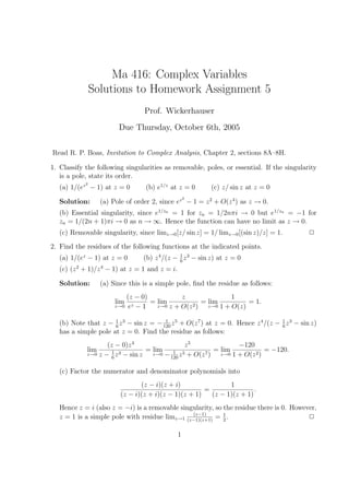 Ma 416: Complex Variables
                Solutions to Homework Assignment 5
                                   Prof. Wickerhauser
                         Due Thursday, October 6th, 2005

Read R. P. Boas, Invitation to Complex Analysis, Chapter 2, sections 8A–8H.

1. Classify the following singularities as removable, poles, or essential. If the singularity
   is a pole, state its order.
            2
   (a) 1/(ez − 1) at z = 0          (b) e1/z at z = 0       (c) z/ sin z at z = 0
                                                    2
   Solution:       (a) Pole of order 2, since ez − 1 = z 2 + O(z 4 ) as z → 0.
   (b) Essential singularity, since e1/zn = 1 for zn = 1/2nπi → 0 but e1/zn = −1 for
   zn = 1/(2n + 1)πi → 0 as n → ∞. Hence the function can have no limit as z → 0.
   (c) Removable singularity, since limz→0 [z/ sin z] = 1/ limz→0 [(sin z)/z] = 1.            2
2. Find the residues of the following functions at the indicated points.
   (a) 1/(ez − 1) at z = 0         (b) z 4 /(z − 1 z 3 − sin z) at z = 0
                                                 6
   (c) (z 2 + 1)/z 4 − 1) at z = 1 and z = i.

   Solution:       (a) Since this is a simple pole, ﬁnd the residue as follows:
                              (z − 0)           z                 1
                        lim     z −1
                                      = lim             = lim          = 1.
                        z→0    e        z→0 z + O(z 2 )   z→0 1 + O(z)


   (b) Note that z − 1 z 3 − sin z = − 120 z 5 + O(z 7 ) at z = 0. Hence z 4 /(z − 1 z 3 − sin z)
                      6
                                        1
                                                                                   6
   has a simple pole at z = 0. Find the residue as follows:
                    (z − 0)z 4               z5               −120
             lim      1 3      = lim    1 5           = lim             = −120.
             z→0 z − z − sin z   z→0 −     z + O(z 7)   z→0 1 + O(z 2 )
                      6                120


   (c) Factor the numerator and denominator polynomials into
                                 (z − i)(z + i)                1
                                                       =                .
                          (z − i)(z + i)(z − 1)(z + 1)   (z − 1)(z + 1)
   Hence z = i (also z = −i) is a removable singularity, so the residue there is 0. However,
                                                (z−1)
   z = 1 is a simple pole with residue limz→1 (z−1)(z+1) = 1 .
                                                            2
                                                                                         2

                                                1
 