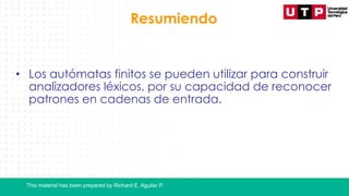 This material has been prepared by Richard E. Aguilar P.
Resumiendo
• Los autómatas finitos se pueden utilizar para construir
analizadores léxicos, por su capacidad de reconocer
patrones en cadenas de entrada.
 