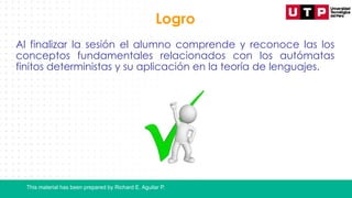 This material has been prepared by Richard E. Aguilar P.
Logro
Al finalizar la sesión el alumno comprende y reconoce las los
conceptos fundamentales relacionados con los autómatas
finitos deterministas y su aplicación en la teoría de lenguajes.
 