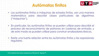 This material has been prepared by Richard E. Aguilar P.
Autómatas finitos
• Los autómatas finitos o máquinas de estados finitos, son una manera
matemática para describir clases particulares de algoritmos
(“maquinas”).
• En particular, los autómatas finitos se pueden utilizar para describir el
proceso de reconocimiento de patrones en cadenas de entrada, y
de este modo se pueden utilizar para construir analizadores léxicos.
• Existe una fuerte relación entre los autómatas finitos y las expresiones
regulares.
 