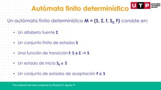 This material has been prepared by Richard E. Aguilar P.
Autómata finito determinístico
Un autómata finito determinístico M = (S, Σ, f, S0, F) consiste en:
• Un alfabeto fuente Σ
• Un conjunto finito de estados S
• Una función de transición f: S x Σ -> S
• Un estado de inicio S0 ϵ S
• Un conjunto de estados de aceptación F с S
 