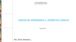 UNIDAD DE APRENDIZAJE 2. DISEÑO DE CANALES.
Msc. Efrain Ordinola L.
Escuela de Ingeniería Civil.
Curso: Hidráulica de Canales.
Chiclayo, 2023.
 