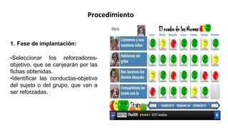 Procedimiento
1. Fase de implantación:
•Seleccionar los reforzadores-
objetivo, que se canjearán por las
fichas obtenidas.
•Identificar las conductas-objetivo
del sujeto o del grupo, que van a
ser reforzadas.
 