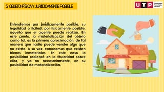 5. OBJETO FÍSICA Y JURÍDICAMENTE POSIBLE
Entendemos por jurídicamente posible, su
legalidad o licitud; por físicamente posible,
aquello que el agente pueda realizar. En
este punto, la materialización del objeto
como tal, es la primera aproximación, de tal
manera que nadie puede vender algo que
no existe. A su vez, conocemos que existen
bienes inmateriales. En este caso la
posibilidad radicará en la titularidad sobre
ellos, y ya no necesariamente, en su
posibilidad de materialización.
 