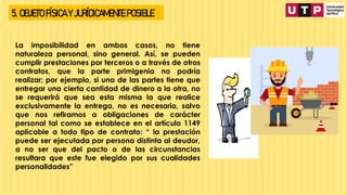 5. OBJETO FÍSICA Y JURÍDICAMENTE POSIBLE
La imposibilidad en ambos casos, no tiene
naturaleza personal, sino general. Así, se pueden
cumplir prestaciones por terceros o a través de otros
contratos, que la parte primigenia no podría
realizar; por ejemplo, si una de las partes tiene que
entregar una cierta cantidad de dinero a la otra, no
se requerirá que sea esta misma la que realice
exclusivamente la entrega, no es necesario, salvo
que nos refiramos a obligaciones de carácter
personal tal como se establece en el artículo 1149
aplicable a todo tipo de contrato: “ la prestación
puede ser ejecutada por persona distinta al deudor,
a no ser que del pacto o de las circunstancias
resultara que este fue elegido por sus cualidades
personalidades”
 