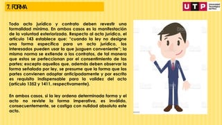 7. FORMA
Todo acto jurídico y contrato deben revestir una
formalidad mínima. En ambos casos es la manifestación
de la voluntad exteriorizada. Respecto al acto jurídico, el
artículo 143 establece que: “cuando la ley no designe
una forma específica para un acto jurídico, los
interesados pueden usar la que juzguen conveniente”; la
misma norma se extiende a los contratos, de tal manera
que estos se perfeccionan por el consentimiento de las
partes; excepto aquellos que, además deben observar la
forma señalada por ley, se presume que la forma que las
partes convienen adoptar anticipadamente y por escrito
es requisito indispensable para la validez del acto
(artículo 1352 y 1411, respectivamente).
En ambos casos, si la ley ordena determinada forma y el
acto no reviste la forma imperativa, es inválido,
consecuentemente, se castiga con nulidad absoluta este
acto.
 