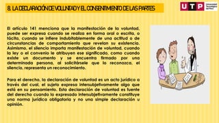 8. LA DECLARACIÓN DE VOLUNTAD Y EL CONSENTIMIENTO DE LAS PARTES
El artículo 141 menciona que la manifestación de la voluntad,
puede ser expresa cuando se realiza en forma oral o escrita, o
tácita, cuando se infiere indubitablemente de una actitud o de
circunstancias de comportamiento que revelan su existencia.
Asimismo, el silencio importa manifestación de voluntad, cuando
la ley o el convenio le atribuyen ese significado, como cuando
existe un documento y se encuentra firmado por una
determinada persona, al solicitársele que lo reconozca, el
silencio, representa un reconocimiento.
Para el derecho, la declaración de voluntad es un acto jurídico a
través del cual, el sujeto expresa intersubjetivamente algo que
está en su pensamiento. Esta declaración de voluntad es fuente
del derecho cuando lo expresado intersubjetivamente constituye
una norma jurídica obligatoria y no una simple declaración u
opinión.
 