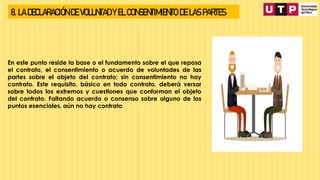 8. LA DECLARACIÓN DE VOLUNTAD Y EL CONSENTIMIENTO DE LAS PARTES
En este punto reside la base o el fundamento sobre el que reposa
el contrato, el consentimiento o acuerdo de voluntades de las
partes sobre el objeto del contrato; sin consentimiento no hay
contrato. Este requisito, básico en todo contrato, deberá versar
sobre todos los extremos y cuestiones que conforman el objeto
del contrato. Faltando acuerdo o consenso sobre alguno de los
puntos esenciales, aún no hay contrato
 