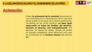 8. LA DECLARACIÓN DE VOLUNTAD Y EL CONSENTIMIENTO DE LAS PARTES
Aclaración:
Si bien la autonomía de la voluntad plasmada en
una manifestación o declaración de la voluntad
de las partes es la base de la esfera patrimonial,
contenida en los actos jurídicos, no tiene igual
repercusión en todos los ámbitos del derecho,
inclusive el derecho civil extrapatrimonial. Por
ejemplo, los derechos reales, donde las partes
no pueden establecer otros derechos más que
los contenidos en el numerus clausus del artículo
881.
 