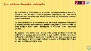En este punto lo que interesa es el número declaraciones de voluntad. Al
respecto, en el acto jurídico pueden prevalecer las tres notas
características, sin embargo, en el contrato solo las dos últimas, dada su
propia naturaleza.
Un acto unilateral es el reconocimiento de un hijo, la promesa unilateral
o el otorgamiento del testamento, todos actos jurídicos. Por otro lado, un
acto bilateral tiene como paradigma el contrato como institución
jurídica.
Es preciso mencionar que dos o más actos jurídicos unilaterales
autónomos, aunque combinen entre si sus efectos, no dan lugar a un
acto jurídico plurilateral, pues para la existencia de este se requiere que
las voluntades se presupongan mutuamente, con la finalidad de integrar
un acto jurídico plurilateral único
Actos unilaterales, bilaterales y plurilaterales
 