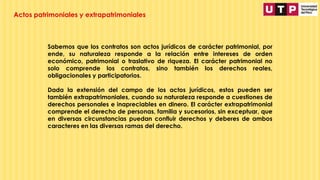 Sabemos que los contratos son actos jurídicos de carácter patrimonial, por
ende, su naturaleza responde a la relación entre intereses de orden
económico, patrimonial o traslativo de riqueza. El carácter patrimonial no
solo comprende los contratos, sino también los derechos reales,
obligacionales y participatorios.
Dada la extensión del campo de los actos jurídicos, estos pueden ser
también extrapatrimoniales, cuando su naturaleza responde a cuestiones de
derechos personales e inapreciables en dinero. El carácter extrapatrimonial
comprende el derecho de personas, familia y sucesorios, sin exceptuar, que
en diversas circunstancias puedan confluir derechos y deberes de ambos
caracteres en las diversas ramas del derecho.
Actos patrimoniales y extrapatrimoniales
 