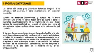 1. TRATATIVAS CONTRACTUALES
Las partes son libres para promover tratativas dirigidas a la
formación del contrato, y para abandonarlas en cualquier
momento.
Durante las tratativas preliminares, y aunque no se haya
formulado una oferta, las partes deben obrar de buena fe para no
frustrarlas injustificadamente. El incumplimiento de este deber
genera la responsabilidad de resarcir el daño que sufra el
afectado por haber confiado, sin su culpa, en la celebración del
contrato.
Si durante las negociaciones, una de las partes facilita a la otra
una información con carácter confidencial, el que la recibió tiene
el deber de no revelarla y de no usarla inapropiadamente en su
propio interés. La parte que incumple este deber queda obligada
a reparar el daño sufrido por la otra, si ha obtenido una ventaja
indebida de la información confidencial, queda obligada a
indemnizar a la otra parte en la medida de su propio
enriquecimiento.
 