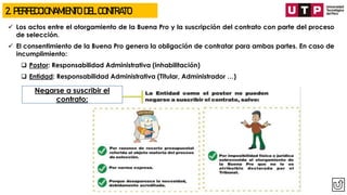 ✓ Los actos entre el otorgamiento de la Buena Pro y la suscripción del contrato con parte del proceso
de selección.
✓ El consentimiento de la Buena Pro genera la obligación de contratar para ambas partes. En caso de
incumplimiento:
❑ Postor: Responsabilidad Administrativa (inhabilitación)
❑ Entidad: Responsabilidad Administrativa (Titular, Administrador …)
2. PERFECCIONAMIENTO DEL CONTRATO
Negarse a suscribir el
contrato:
 