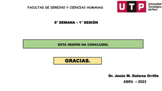 FACULTAD DE DERECHO Y CIENCIAS HUMANAS
Dr. Jesús M. Galarza Orrilla
ABRIL – 2023
5° SEMANA – 1° SESIÓN
ESTA SESIÓN HA CONCLUIDO.
GRACIAS.
 