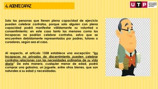 4. AGENTE CAPAZ
Solo las personas que tienen plena capacidad de ejercicio
pueden celebrar contratos, porque solo alguien con plena
capacidad podrá manifestar válidamente su voluntad o
consentimiento; en este caso tanto los menores como los
incapaces no podrían celebrar contratos, salvo que se
encuentren debidamente representados por padres, tutores o
curadores, según sea el caso.
Al respecto, el artículo 1358 establece una excepción: “los
incapaces no privados de discernimiento pueden celebrar
contratos relaciones con las necesidades ordinarias de su vida
diaria” De esta manera, cualquier menor de edad, podrá
comprar una golosina, un juguete, entre otros bienes, que son
naturales a su edad y necesidades.
 