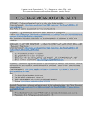 Experiencia de Aprendizaje N. ° 01 – Semana 04 – 4to - CT4 - 4020
Promovemos el cuidado del medio ambiente en nuestro distrito
S05-CT4-REVISANDO LA UNIDAD 1
SESIÓN 01: Explicamos la variación del virus y las rutas de transmisión
Enlace de la sesión: https://sites.google.com/view/4020-matemtica1-2/ct-4/sesi%C3%B3n-01-
bienvenida-covid
Reto: Ficha de lectura. Su desarrollo se revisa en el cuaderno
SESIÓN 02: Argumentamos la importancia de las medidas de bioseguridad
Enlace: https://sites.google.com/view/4020-matemtica1-2/ct-4/sesi%C3%B3n-02-argumentamos-la-
importancia-de-las-medidas-de-bioseguridad
Reto: Elabora un argumento de acuerdo a la lectura propuesta. Su desarrollo se revisa en el
cuaderno
SESION 03: EL MÉTODO CIENTIFICO + ¿CÓMO NOS AFECTA LA ILUMINANCIA DE LA LUZ?
= Evaluación Diagnóstica.
Enlace de la sesión: https://sites.google.com/view/4020-matemtica1-2/ct-4/sesi%C3%B3n-03-
evaluaci%C3%B3n-diagn%C3%B3stica
Reto:
– Su desarrollo se revisa en el cuaderno
– Se aplica la ficha evaluativa presencial
– Elabora un video del informe¿CÓMO NOS AFECTA LA ILUMINANCIA DE LA LUZ?.
Envia el enlace al formulario: https://forms.gle/iiiqTSAND3hobvdf8
SESIÓN 4: Elaboremos argumentos acerca de las acciones que debemos pronunciarnos sobre el
derrame de seis mil barriles de petróleo en el mar de Ventanilla.+ Introducción a las Ecuaciones
Dimensionales.
Enlace de la sesión: https://sites.google.com/view/4020-matemtica1-2/ct-4/sesi%C3%B3n-04-
ecuaciones-dimensionales
Reto:
– Su desarrollo se revisa en el cuaderno
– Se aplica la ficha evaluativa presencial
– Responde a la Ficha o Formulario propuesto en la sesión.
Enlace: https://forms.gle/CatKcmo9mv37FZ3B8
Sesión 5: Revisando y evaluando la Experiencia de de Aprendizaje (Unidad 1 del Primer Bimestre)
Enlace: https://sites.google.com/view/4020-matemtica1-2/ct-4/sesi%C3%B3n-04-ecuac-dimens-
revisi%C3%B3n-u1
Reto:
– Presentación del cuaderno de CT4.(Revisión de los retos anteriores de cada sesión)
– Resolución de la Ficha propuesta de la sesión 3 y 4.
 