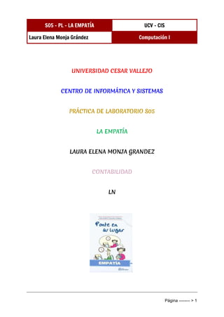 S05 - PL - LA EMPATÍA UCV - CIS
Laura Elena Monja Grández Computación I
Página -------- > 1
UNIVERSIDAD CESAR VALLEJO
CENTRO DE INFORMÁTICA Y SISTEMAS
PRÁCTICA DE LABORATORIO S05
LA EMPATÍA
LAURA ELENA MONJA GRANDEZ
CONTABILIDAD
LN
 