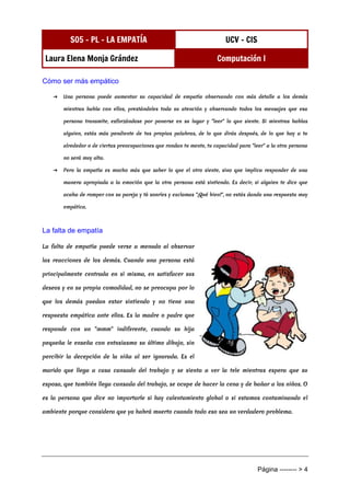 S05 - PL - LA EMPATÍA UCV - CIS
Laura Elena Monja Grández Computación I
Página -------- > 4
Cómo ser más empático
➔ Una persona puede aumentar su capacidad de empatía observando con más detalle a los demás
mientras habla con ellos, prestándoles toda su atención y observando todos los mensajes que esa
persona transmite, esforzándose por ponerse en su lugar y "leer" lo que siente. Si mientras hablas
alguien, estás más pendiente de tus propias palabras, de lo que dirás después, de lo que hay a tu
alrededor o de ciertas preocupaciones que rondan tu mente, tu capacidad para "leer" a la otra persona
no será muy alta.
➔ Pero la empatía es mucho más que saber lo que el otro siente, sino que implica responder de una
manera apropiada a la emoción que la otra persona está sintiendo. Es decir, si alguien te dice que
acaba de romper con su pareja y tú sonríes y exclamas "¡Qué bien!", no estás dando una respuesta muy
empática.
La falta de empatía
La falta de empatía puede verse a menudo al observar
las reacciones de los demás. Cuando una persona está
principalmente centrada en sí misma, en satisfacer sus
deseos y en su propia comodidad, no se preocupa por lo
que los demás puedan estar sintiendo y no tiene una
respuesta empática ante ellos. Es la madre o padre que
responde con un "mmm" indiferente, cuando su hija
pequeña le enseña con entusiasmo su último dibujo, sin
percibir la decepción de la niña al ser ignorada. Es el
marido que llega a casa cansado del trabajo y se sienta a ver la tele mientras espera que su
esposa, que también llega cansada del trabajo, se ocupe de hacer la cena y de bañar a los niños. O
es la persona que dice no importarle si hay calentamiento global o si estamos contaminando el
ambiente porque considera que ya habrá muerto cuando todo eso sea un verdadero problema.
 