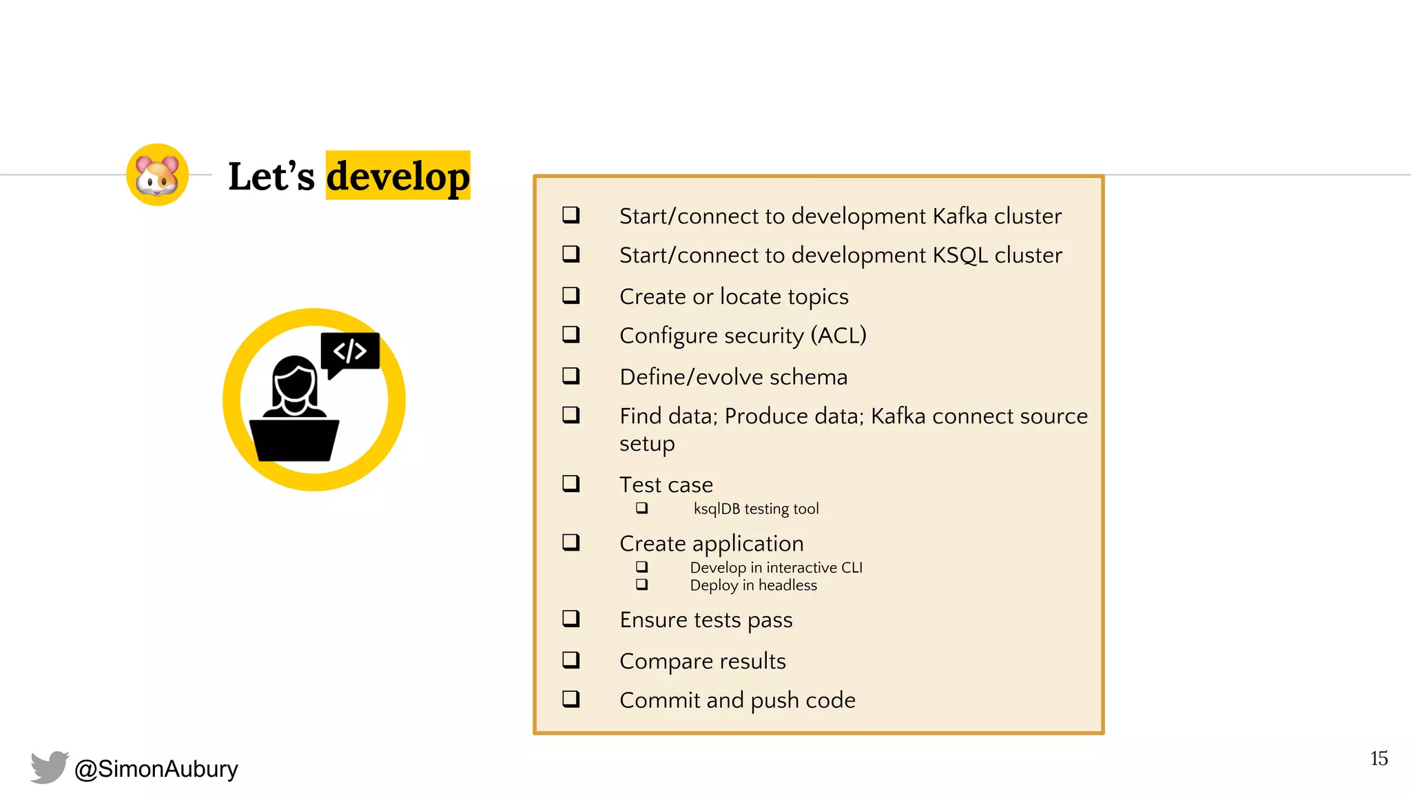 @SimonAubury
Let’s develop
q Start/connect to development Kafka cluster
q Start/connect to development KSQL cluster
q Create or locate topics
q Configure security (ACL)
q Define/evolve schema
q Find data; Produce data; Kafka connect source
setup
q Test case
q ksqlDB testing tool
q Create application
q Develop in interactive CLI
q Deploy in headless
q Ensure tests pass
q Compare results
q Commit and push code
15
 