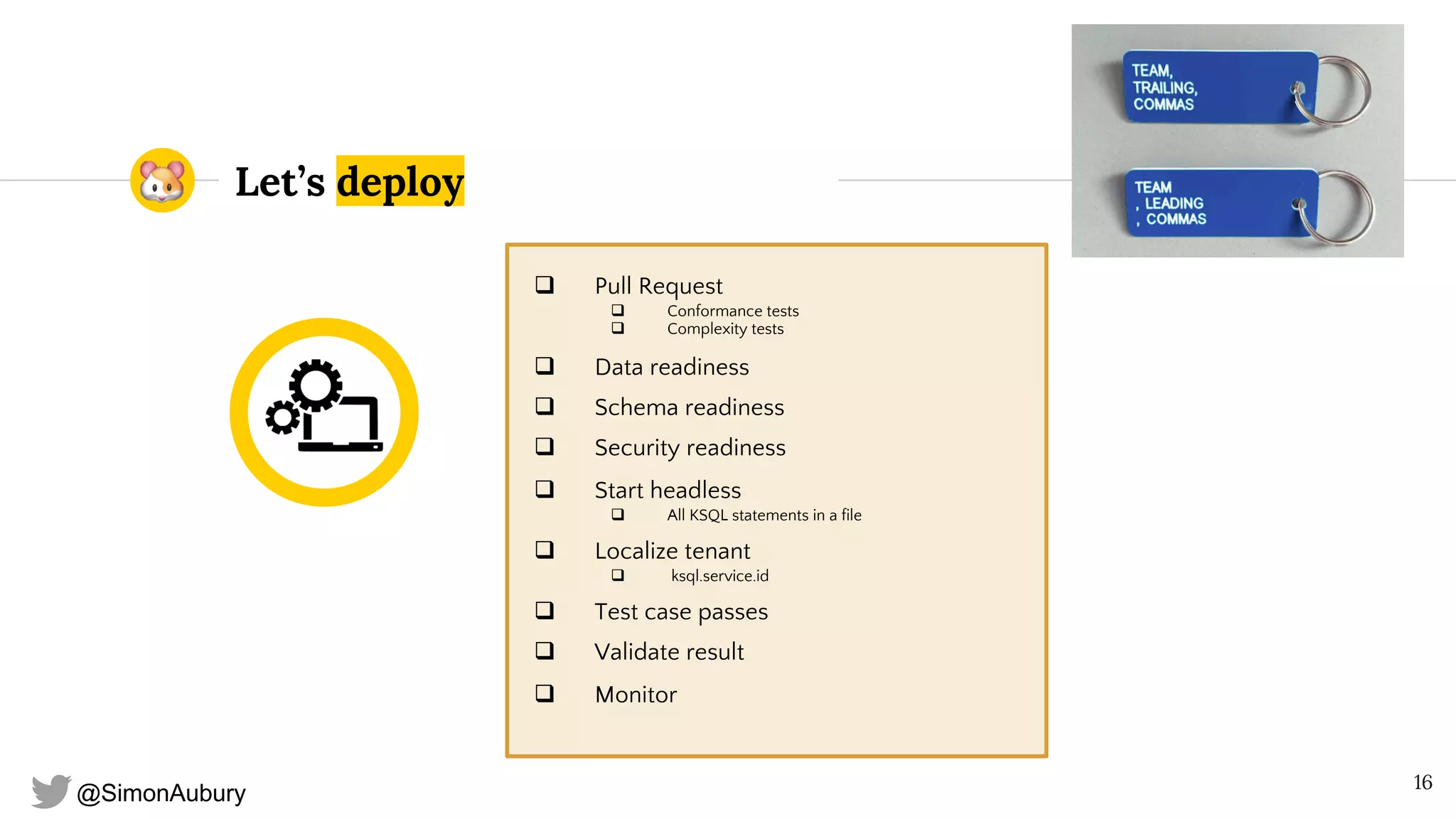 @SimonAubury
Let’s deploy
q Pull Request
q Conformance tests
q Complexity tests
q Data readiness
q Schema readiness
q Security readiness
q Start headless
q All KSQL statements in a file
q Localize tenant
q ksql.service.id
q Test case passes
q Validate result
q Monitor
16
 