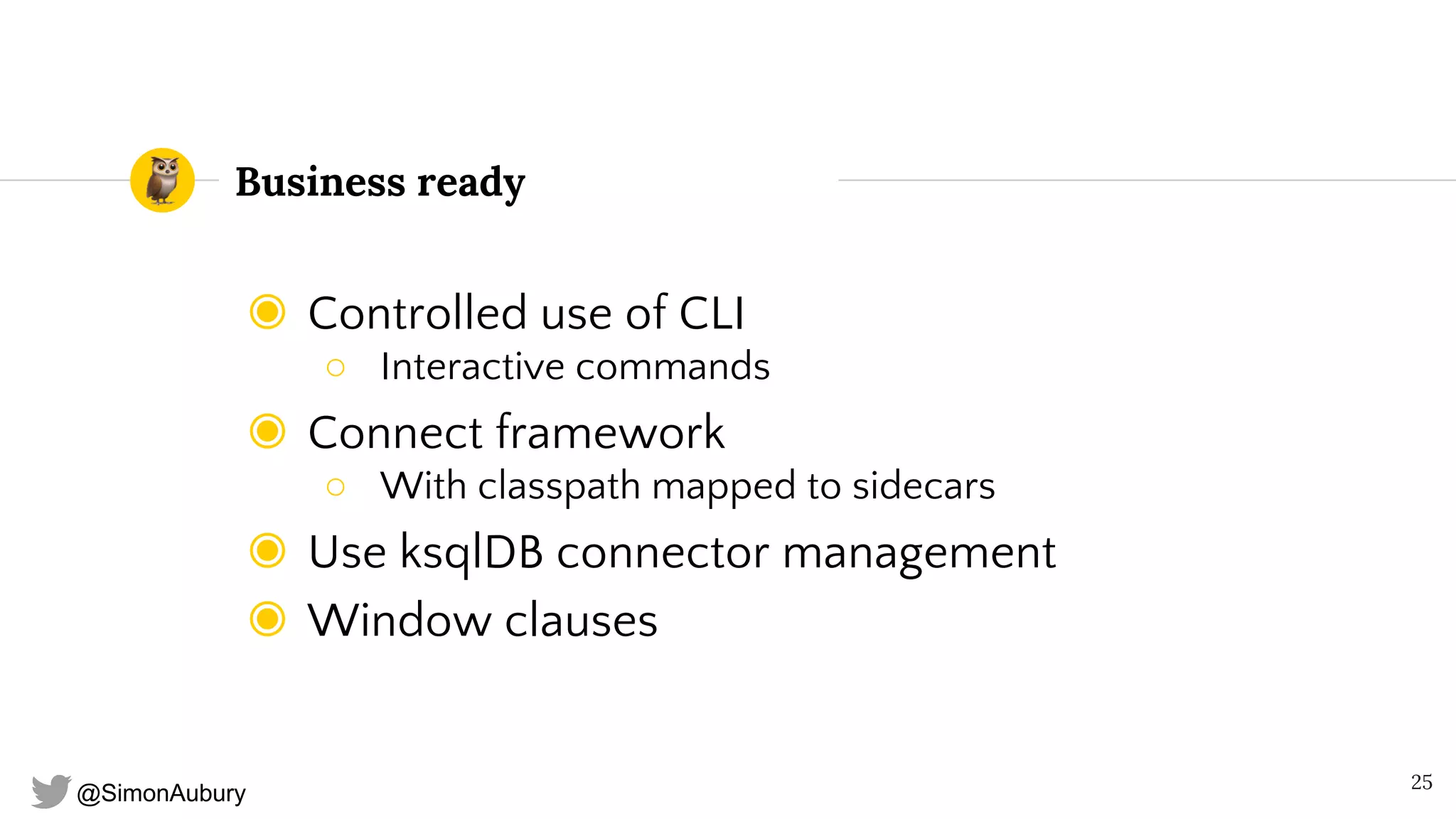 @SimonAubury
Business ready
◉ Controlled use of CLI
○ Interactive commands
◉ Connect framework
○ With classpath mapped to sidecars
◉ Use ksqlDB connector management
◉ Window clauses
25
 