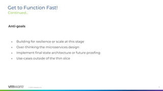 © 2020 VMware, Inc. 9
Get to Function Fast!
Continued...
Anti-goals
● Building for resilience or scale at this stage
● Over-thinking the microservices design
● Implement final state architecture or future proofing
● Use-cases outside of the thin slice
 