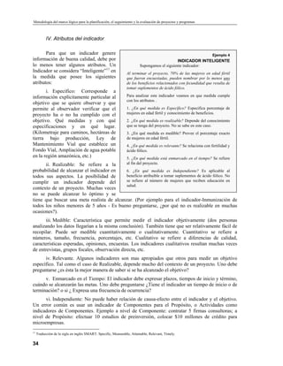 Metodología del marco lógico para la planificación, el seguimiento y la evaluación de proyectos y programas
IV. Atributos del indicador
Para que un indicador genere
información de buena calidad, debe por
lo menos tener algunos atributos. Un
Indicador se considera “Inteligente”11
en
la medida que posee los siguientes
atributos:
i. Específico: Corresponde a
información explícitamente particular al
objetivo que se quiere observar y que
permite al observador verificar que el
proyecto ha o no ha cumplido con el
objetivo. Qué medidas y con qué
especificaciones y en qué lugar.
(Kilometraje para caminos, hectáreas de
tierra bajo producción, Ley de
Mantenimiento Vial que establece un
Fondo Vial, Ampliación de agua potable
en la región amazónica, etc.)
ii. Realizable: Se refiere a la
probabilidad de alcanzar el indicador en
todos sus aspectos. La posibilidad de
cumplir un indicador depende del
contexto de un proyecto. Muchas veces
no se puede alcanzar lo óptimo y se
tiene que buscar una meta realista de alcanzar. (Por ejemplo para el indicador-Inmunización de
todos los niños menores de 5 años - Es bueno preguntarse, ¿por qué no es realizable en muchas
ocasiones?).
Ejemplo 4
INDICADOR INTELIGENTE
Supongamos el siguiente indicador:
Al terminar el proyecto, 70% de las mujeres en edad fértil
que fueron encuestadas, pueden nombrar por lo menos uno
de los beneficios relacionados con fecundidad que resulta de
tomar suplementos de ácido fólico.
Para analizar este indicador veamos en que medida cumple
con los atributos .
1. ¿En qué medida es Específico? Especifica porcentaje de
mujeres en edad fértil y conocimiento de beneficios.
2. ¿En qué medida es realizable? Depende del conocimiento
que se tenga del proyecto. No se sabe en este caso.
3. ¿En qué medida es medible? Provee el porcentaje exacto
de mujeres en edad fértil.
4. ¿En qué medida es relevante? Se relaciona con fertilidad y
ácido fólico.
5. ¿En qué medida está enmarcado en el tiempo? Se refiere
al fin del proyecto.
6. ¿En qué medida es Independiente? Es aplicable al
beneficio atribuible a tomar suplementos de ácido fólico. No
se refiere al número de mujeres que reciben educación en
salud.
iii. Medible: Característica que permite medir el indicador objetivamente (dos personas
analizando los datos llegarían a la misma conclusión). También tiene que ser relativamente fácil de
recopilar. Puede ser medible cuantitativamente o cualitativamente. Cuantitativo se refiere a
números, tamaño, frecuencia, porcentajes, etc. Cualitativo se refiere a diferencias de calidad,
características esperadas, opiniones, encuestas. Los indicadores cualitativos resultan muchas veces
de entrevistas, grupos focales, observación directa, etc.
iv. Relevante. Algunos indicadores son mas apropiados que otros para medir un objetivo
específico. Tal como el caso de Realizable, depende mucho del contexto de un proyecto. Uno debe
preguntarse ¿es ésta la mejor manera de saber si se ha alcanzado el objetivo?
v. Enmarcado en el Tiempo: El indicador debe expresar plazos, tiempos de inicio y término,
cuándo se alcanzarán las metas. Uno debe preguntarse ¿Tiene el indicador un tiempo de inicio o de
terminación? o si ¿ Expresa una frecuencia de ocurrencia?
vi. Independiente: No puede haber relación de causa-efecto entre el indicador y el objetivo.
Un error común es usar un indicador de Componentes para el Propósito, o Actividades como
indicadores de Componentes. Ejemplo a nivel de Componente: contratar 5 firmas consultoras; a
nivel de Propósito: efectuar 10 estudios de preinversión, colocar $10 millones de crédito para
microempresas.
34
11
Traducción de la sigla en inglés SMART: Specific, Measurable, Attainable, Relevant, Timely.
 
