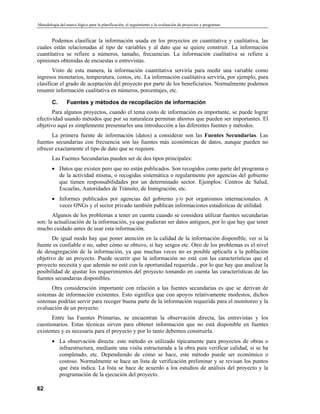 Metodología del marco lógico para la planificación, el seguimiento y la evaluación de proyectos y programas
Podemos clasificar la información usada en los proyectos en cuantitativa y cualitativa, las
cuales están relacionadas al tipo de variables y al dato que se quiere construir. La información
cuantitativa se refiere a números, tamaño, frecuencias. La información cualitativa se refiere a
opiniones obtenidas de encuestas o entrevistas.
Visto de esta manera, la información cuantitativa serviría para medir una variable como
ingresos monetarios, temperatura, costos, etc. La información cualitativa serviría, por ejemplo, para
clasificar el grado de aceptación del proyecto por parte de los beneficiarios. Normalmente podemos
resumir información cualitativa en números, porcentajes, etc.
C. Fuentes y métodos de recopilación de información
Para algunos proyectos, cuando el tema costo de información es importante, se puede lograr
efectividad usando métodos que por su naturaleza permitan ahorros que pueden ser importantes. El
objetivo aquí es simplemente presentarles una introducción a las diferentes fuentes y métodos.
La primera fuente de información (datos) a considerar son las Fuentes Secundarias. Las
fuentes secundarias con frecuencia son las fuentes más económicas de datos, aunque pueden no
ofrecer exactamente el tipo de dato que se requiere.
Las Fuentes Secundarias pueden ser de dos tipos principales:
• Datos que existen pero que no están publicados. Son recogidos como parte del programa o
de la actividad misma, o recogidas sistemática o regularmente por agencias del gobierno
que tienen responsabilidades por un determinado sector. Ejemplos: Centros de Salud,
Escuelas, Autoridades de Tránsito, de Inmigración, etc.
• Informes publicados por agencias del gobierno y/o por organismos internacionales. A
veces ONGs y el sector privado también publican informaciones estadísticas de utilidad.
Algunos de los problemas a tener en cuenta cuando se considera utilizar fuentes secundarias
son: la actualización de la información, ya que pudieran ser datos antiguos, por lo que hay que tener
mucho cuidado antes de usar esta información.
De igual modo hay que poner atención en la calidad de la información disponible, ver si la
fuente es confiable o no, saber cómo se obtuvo, si hay sesgos etc. Otro de los problemas es el nivel
de desagregación de la información, ya que muchas veces no es posible aplicarla a la población
objetivo de un proyecto. Puede ocurrir que la información no esté con las características que el
proyecto necesita y que además no esté con la oportunidad requerida , por lo que hay que analizar la
posibilidad de ajustar los requerimientos del proyecto tomando en cuenta las características de las
fuentes secundarias disponibles.
Otra consideración importante con relación a las fuentes secundarias es que se derivan de
sistemas de información existentes. Esto significa que con apoyos relativamente modestos, dichos
sistemas podrían servir para recoger buena parte de la información requerida para el monitoreo y la
evaluación de un proyecto.
Entre las Fuentes Primarias, se encuentran la observación directa, las entrevistas y los
cuestionarios. Estas técnicas sirven para obtener información que no está disponible en fuentes
existentes y es necesaria para el proyecto y por lo tanto debemos construirla.
• La observación directa: este método es utilizado típicamente para proyectos de obras o
infraestructura, mediante una visita estructurada a la obra para verificar calidad, si se ha
completado, etc. Dependiendo de cómo se hace, este método puede ser económico o
costoso. Normalmente se hace un lista de verificación preliminar y se revisan los puntos
que ésta indica. La lista se hace de acuerdo a los estudios de análisis del proyecto y la
programación de la ejecución del proyecto.
62
 