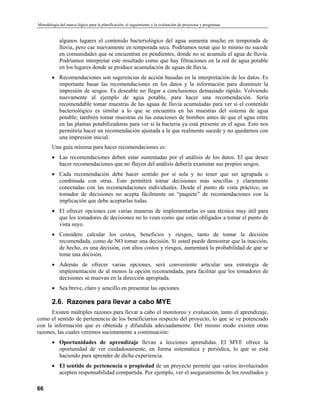 Metodología del marco lógico para la planificación, el seguimiento y la evaluación de proyectos y programas
algunos lugares el contenido bacteriológico del agua aumenta mucho en temporada de
lluvia, pero cae nuevamente en temporada seca. Podríamos notar que lo mismo no sucede
en comunidades que se encuentran en pendientes, donde no se acumula el agua de lluvia.
Podríamos interpretar este resultado como que hay filtraciones en la red de agua potable
en los lugares donde se produce acumulación de aguas de lluvia.
• Recomendaciones son sugerencias de acción basadas en la interpretación de los datos. Es
importante basar las recomendaciones en los datos y la información para disminuir la
impresión de sesgos. Es deseable no llegar a conclusiones demasiado rápido. Volviendo
nuevamente al ejemplo de agua potable, para hacer una recomendación. Sería
recomendable tomar muestras de las aguas de lluvia acumuladas para ver si el contenido
bacteriológico es similar a lo que se encuentra en las muestras del sistema de agua
potable; también tomar muestras en las estaciones de bombeo antes de que el agua entre
en las plantas potabilizadoras para ver si la bacteria ya está presente en el agua. Esto nos
permitiría hacer un recomendación ajustada a la que realmente sucede y no quedarnos con
una impresión inicial.
Una guía mínima para hacer recomendaciones es:
• Las recomendaciones deben estar sustentadas por el análisis de los datos. El que desee
hacer recomendaciones que no fluyen del análisis debería examinar sus propios sesgos.
• Cada recomendación debe hacer sentido por sí sola y no tener que ser agrupada o
combinada con otras. Esto permitirá tomar decisiones más sencillas y claramente
conectadas con las recomendaciones individuales. Desde el punto de vista práctico, un
tomador de decisiones no acepta fácilmente un “paquete” de recomendaciones con la
implicación que debe aceptarlas todas.
• El ofrecer opciones con varias maneras de implementarlas es una técnica muy útil para
que los tomadores de decisiones no lo vean como que están obligados a tomar el punto de
vista suyo.
• Considere calcular los costos, beneficios y riesgos, tanto de tomar la decisión
recomendada, como de NO tomar una decisión. Si usted puede demostrar que la inacción,
de hecho, es una decisión, con altos costos y riesgos, aumentará la probabilidad de que se
tome una decisión.
• Además de ofrecer varias opciones, será conveniente articular una estrategia de
implementación de al menos la opción recomendada, para facilitar que los tomadores de
decisiones se muevan en la dirección apropiada.
• Sea breve, claro y sencillo en presentar las opciones.
2.6. Razones para llevar a cabo MYE
Existen múltiples razones para llevar a cabo el monitoreo y evaluación, tanto el aprendizaje,
como el sentido de pertenencia de los beneficiarios respecto del proyecto, lo que se ve potenciado
con la información que es obtenida y difundida adecuadamente. Del mismo modo existen otras
razones, las cuales veremos sucintamente a continuación:
• Oportunidades de aprendizaje llevan a lecciones aprendidas. El MYE ofrece la
oportunidad de ver cuidadosamente, en forma sistemática y periódica, lo que se está
haciendo para aprender de dicha experiencia.
• El sentido de pertenencia o propiedad de un proyecto permite que varios involucrados
acepten responsabilidad compartida. Por ejemplo, ver el aseguramiento de los resultados y
66
 