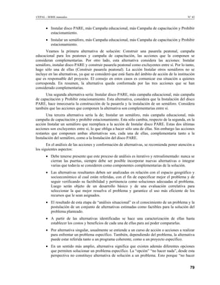 CEPAL - SERIE manuales N° 42
• Instalar disco PARE, más Campaña educacional, más Campaña de capacitación y Prohibir
estacionamiento.
• Instalar un semáforo, más Campaña educacional, más Campaña de capacitación y Prohibir
estacionamiento.
Veamos la primera alternativa de solución: Construir una pasarela peatonal, campaña
educacional para los peatones y campaña de capacitación, las acciones que la componen se
consideran complementarias. Por otro lado, esta alternativa considera las acciones: Instalar
semáforo, instalar disco PARE y construir pasarela peatonal como excluyentes entre sí. Por lo tanto,
hago sólo una de ellas (Construir pasarela peatonal). La acción Instalar otros semáforos no se
incluye en las alternativas, ya que se consideró que está fuera del ámbito de acción de la institución
que es responsable del proyecto. El consejo en estos casos es comunicar esa situación a quienes
corresponda. En resumen, la alternativa queda conformada por las tres acciones que se han
considerado complementarias.
Una segunda alternativa sería: Instalar disco PARE, más campaña educacional, más campaña
de capacitación y Prohibir estacionamiento. Esta alternativa, considera que la Instalación del disco
PARE, hace innecesaria la construcción de la pasarela y la instalación de un semáforo. Considera
también que las acciones que componen la alternativa son complementarias entre sí.
Una tercera alternativa sería la de; Instalar un semáforo, más campaña educacional, más
campaña de capacitación y prohibir estacionamiento. Esta sólo cambia, respecto de la segunda, en la
acción Instalar un semáforo que reemplaza a la acción de Instalar disco PARE. Estas dos últimas
acciones son excluyentes entre si, lo que obliga a hacer sólo una de ellas. Sin embargo las acciones
restantes que componen ambas alternativas son, cada una de ellas, complementaria tanto a la
Instalación del semáforo, como a la Instalación del disco PARE.
En el análisis de las acciones y conformación de alternativas, se recomienda poner atención a
los siguientes aspectos:
• Debe tenerse presente que este proceso de análisis es iterativo y retroalimentado: nunca se
cierran las puertas, siempre debe ser posible incorporar nuevas alternativas o integrar
varias que todavía se consideren como componentes complementarias de la solución.
• Las alternativas resultantes deben ser analizadas en relación con el espacio geográfico y
socioeconómico al cual están referidas, con el fin de especificar mejor el problema y de
seguir verificando su factibilidad y pertinencia como soluciones adecuadas al problema.
Luego serán objeto de un desarrollo básico y de una evaluación correlativa para
seleccionar la que mejor resuelva el problema y garantice el uso más eficiente de los
recursos que le sean asignados.
• El resultado de esta etapa de “análisis situacional” es el conocimiento de un problema y la
postulación de un conjunto de alternativas estimadas como factibles para la solución del
problema planteado.
• A partir de las alternativas identificadas se hace una caracterización de ellas hasta
establecer los costos y beneficios de cada una de ellas para así poder compararlas.
• Por alternativa singular, usualmente se entiende a un curso de acción o acciones a realizar
para enfrentar un problema específico. También, dependiendo del problema, la alternativa
puede estar referida tanto a un programa coherente, como a un proyecto específico.
• En un sentido más amplio, alternativa significa que existen además diferentes opciones
que permiten solucionar un problema específico. La “opción” “no hacer nada”, desde esta
perspectiva no constituye alternativa de solución a un problema. Esto porque “no hacer
79
 